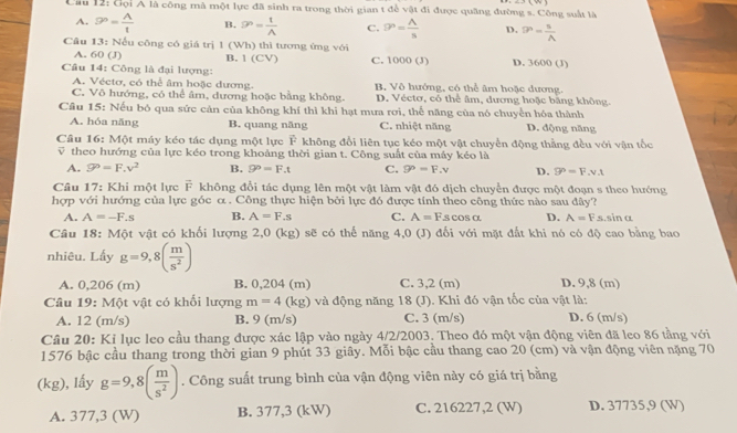 Cầu 12: Gọi A là công mà một lực đã sinh ra trong thời gian t để vật đi được quãng đường s. Công suất là
A. 9^p= A/t  B. 9^n= 1/A  C. ?^n= A/s  D. P= n/A 
Câu 13: Nếu công có giá trị 1 (Wh) thì tương ứng với D. 3600 (J)
A. 60 (J) B. (CV) C. 1000 (J)
Câu 14: Công là đại lượng:
A. Véctơ, có thể âm hoặc dương. B. Vô hướng, có thể âm hoặc dương.
C. Vô hướng, có thể âm, dương hoặc bằng không. D. Véctơ, có thể âm, dương hoặc băng không.
Câu 15: Nếu bó qua sức cản của không khí thì khi hạt mưa rơi, thể năng của nó chuyển hóa thành D. động năng
A. hóa năng B. quang năng C. nhiệt năng
Câu 16: Một máy kéo tác dụng một lực F không đổi liên tục kéo một vật chuyển động thằng đều với vận tốc
theo hướng của lực kéo trong khoảng thời gian t. Công suất của máy kéo là
A. P=F,v^2 B. 9°=F.t C. P=F.=F.v D. 9°=F.v.t
Câu 17: Khi một lực F không đổi tác dụng lên một vật làm vật đó dịch chuyển được một đoạn s theo hướng
hợp với hướng của lực góc α . Công thực hiện bởi lực đó được tính theo công thức nào sau đây?
A. A=-F.s B. A=F.s C. A=F..S cOS O. D. A=Fs.sinα
Câu 18: Một vật có khối lượng 2,0 (kg) sẽ có thế năng 4,0 (J) đối với mặt đất khi nó có độ cao bằng bao
nhiêu. Lấy g=9,8( m/s^2 )
A. 0,206 (m) B. 0,204 (m) C. 3,2 (m) D. 9,8 (m)
Câu 19: Một vật có khối lượng m=4(kg) và động năng 18 (J). Khi đó vận tốc của vật là:
A. 12 (m/s) B. 9 (m/s) C. 3 (m/s) D. 6 (m/s)
Câu 20: Ki lục leo cầu thang được xác lập vào ngày 4/2/2003. Theo đó một vận động viên đã leo 86 tầng với
1576 bậc cầu thang trong thời gian 9 phút 33 giây. Mỗi bậc cầu thang cao 20 (cm) và vận động viên nặng 70
(kg), lấy g=9,8( m/s^2 ). Công suất trung bình của vận động viên này có giá trị bằng
A. 377,3 (W) B. 377,3 (kW) C. 216227,2 (W) D. 37735,9 (W)