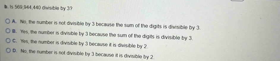 Is 569, 944, 440 divisible by 3?
A. No, the number is not divisible by 3 because the sum of the digits is divisible by 3.
B. Yes, the number is divisible by 3 because the sum of the digits is divisible by 3.
C. Yes, the number is divisible by 3 because it is divisible by 2.
D. No, the number is not divisible by 3 because it is divisible by 2.