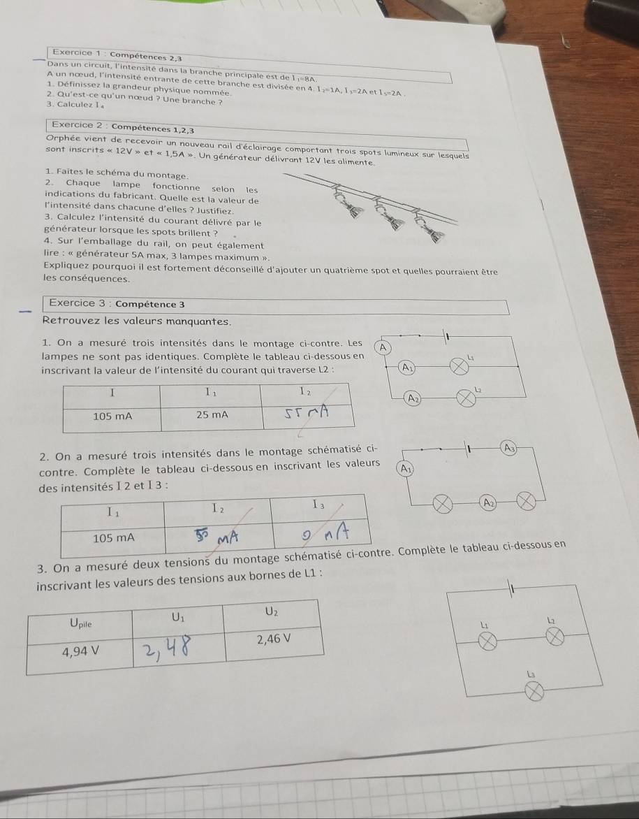 Compétences 2,3
Dans un circuit, l'intensité dans la branche principale est de 1 :=8A
A un nœud, l'intensité entrante de cette branche est divisée en 4. 1₃=1A, I₃=2A et I₃=2A .
1. Définissez la grandeur physique nommée.
2. Qu'est-ce qu'un nœud ? Une branche ?
3. Calculez 1
Exercice 2 : Compétences 1,2,3
Orphée vient de recevoir un nouveau rail d'éclairage comportant trois spots lumineux sur lesquels
so n t ins crits* 12V>et* 1.5A* *. Un générateur délivrant 12V les alimente.
1. Faites le schéma du montage.
2. Chaque lampe fonctionne selon les
indications du fabricant. Quelle est la valeur de
l'intensité dans chacune d'elles ? Justifiez.
3. Calculez l'intensité du courant délivré par l
générateur lorsque les spots brillent ?
4. Sur l'emballage du rail, on peut égalemen
lire : « générateur 5A max, 3 lampes maximum ».
Expliquez pourquoi il est fortement déconseillé d'ajouter un quatrième spot et quelles pourraient être
les conséquences.
Exercice 3 : Compétence 3
Retrouvez les valeurs manquantes.
1. On a mesuré trois intensités dans le montage ci-contre. Les A
lampes ne sont pas identiques. Complète le tableau ci-dessous en
4
inscrivant la valeur de l'intensité du courant qui traverse L2 : A
b
^
2. On a mesuré trois intensités dans le montage schématisé ci-
contre. Complète le tableau ci-dessous en inscrivant les valeur
tensités I 2 et I 3 :
3. On a mesuré deux tensions du momplète le tableau ci-dessous en
inscrivant les valeurs des tensions aux bornes de L1 :