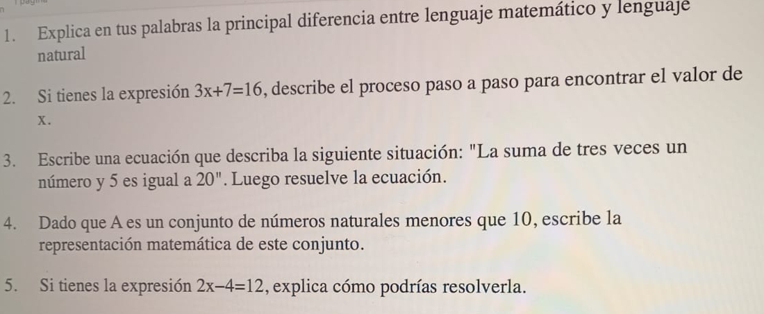 Explica en tus palabras la principal diferencia entre lenguaje matemático y lenguaje 
natural 
2. Si tienes la expresión 3x+7=16 , describe el proceso paso a paso para encontrar el valor de
x. 
3. Escribe una ecuación que describa la siguiente situación: "La suma de tres veces un 
número y 5 es igual a 20''. Luego resuelve la ecuación. 
4. Dado que A es un conjunto de números naturales menores que 10, escribe la 
representación matemática de este conjunto. 
5. Si tienes la expresión 2x-4=12 , explica cómo podrías resolverla.