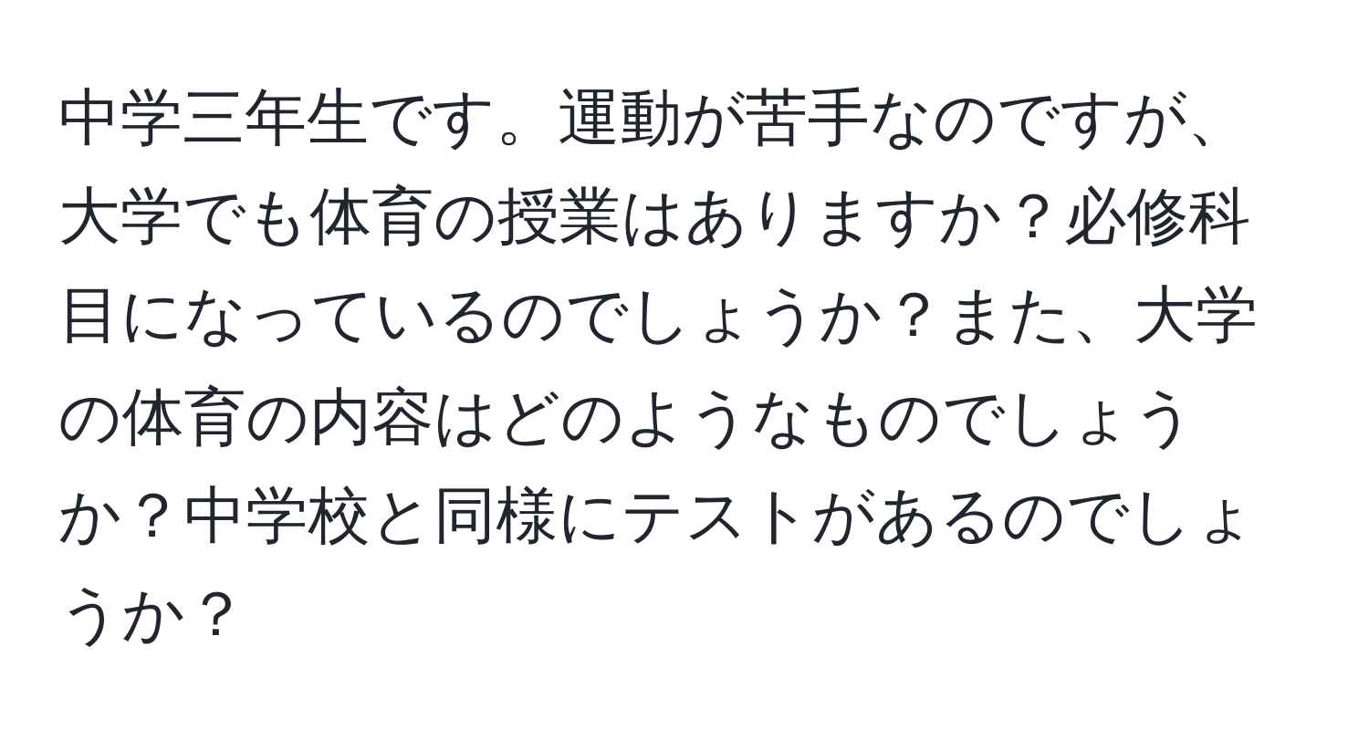 中学三年生です。運動が苦手なのですが、大学でも体育の授業はありますか？必修科目になっているのでしょうか？また、大学の体育の内容はどのようなものでしょうか？中学校と同様にテストがあるのでしょうか？