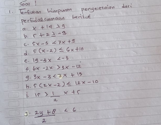 Soar! 
1. EnEulan himpuman penyeresaion dari 
perfidacsamaan beritue 
a. x+14>9
b, r+2≥ -3
C. 5x-3<7x+9
d. 5(x-2)≤ 6x+10
e. 19-3x
f. 6x-2x>3x-12
9. 3x-3<7x+13
h. 5(2x-2)≤ 12x-10
i. 15> 1/2 x+5
 (2y+8)/2 <6</tex>