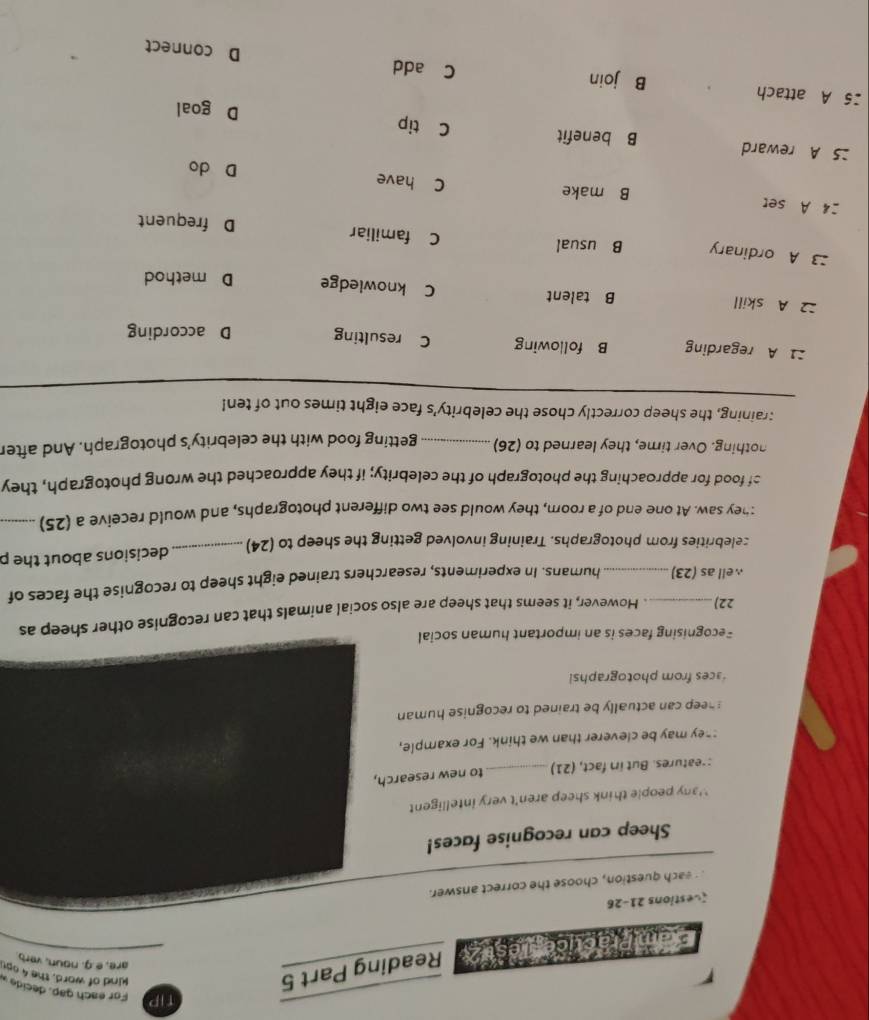 TIP For each gap, decide »
Exam Practicegue s tz Reading Part 5
kind of word, the 4op
are, e.g. noun, verb
(estions 21-26
each question, choose the correct answer.
Sheep can recognise faces!
`'any people think sheep aren't very intelligent 
:-eatures. But in fact, (21) _to new research,
:hey may be cleverer than we think. For example,
sheep can actually be trained to recognise human
aces from photographsi
Fecognising faces is an important human social
22) _. However, it seems that sheep are also social animals that can recognise other sheep as
well as (23)_ humans. In experiments, researchers trained eight sheep to recognise the faces of
zelebrities from photographs. Training involved getting the sheep to (24) _decisions about the p
:hey saw. At one end of a roorn, they would see two different photographs, and would receive a (25)_
of food for approaching the photograph of the celebrity; if they approached the wrong photograph, they
nothing. Over time, they learned to (26) _getting food with the celebrity's photograph. And after
: raining, the sheep correctly chose the celebrity's face eight times out of ten!
:1 A regarding B following C resulting D according
2 A skill B talent C knowledge D method
A ordinary B usual C familiar D frequent
24 A set B make C have
D do
25 A reward B benefit C tip
D goal
25 A attach B join C add D connect