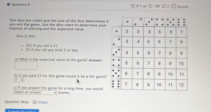 つ100 23 i Details 
Two dice are rolled and the sum of the dice determines i 
you win the game. Use the dice chart to determine your 
chances of winning and the expected value. 
How to Win:
$22 if you roll a 11.
$5 if you roll any total 5 or less. 
a) What is the expected value of the game? Answer: 
b) If you paid $3 for this game would it be a fair game? 
? 
c) If you played this game for a long time, you would 
Select an answer money. 
Question Help: Video