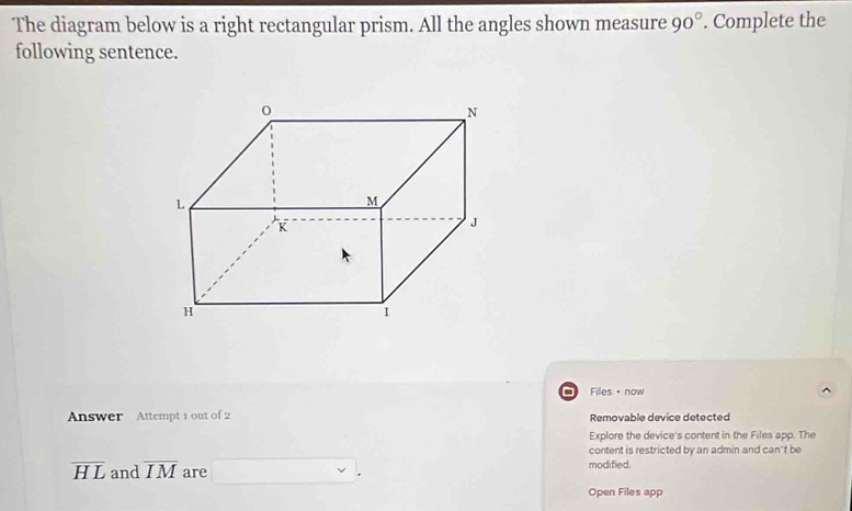 The diagram below is a right rectangular prism. All the angles shown measure 90°. Complete the 
following sentence. 
Files θ now 
Answer Attempt 1 out of 2 Removable device detected 
Explore the device's content in the Files app. The 
content is restricted by an admin and can't be
overline HL and overline IM are □ . modified. 
Open Files app