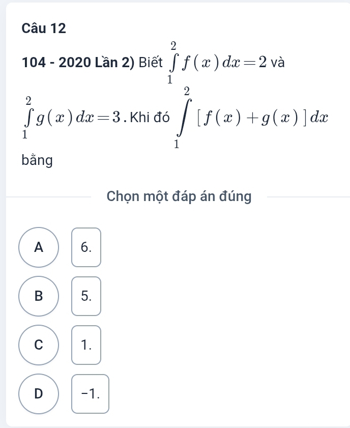 104 - 2020 Lần 2) Biết
□ 
∈tlimits _1^(2g(x)dx=3. Khi ở
∈tlimits _1^1f(x)dx=2· 9 ∈tlimits _1^2[f(x)+g(x)]dxendarray).
bằng
Chọn một đáp án đúng
A 6.
B 5.
C 1.
D -1.