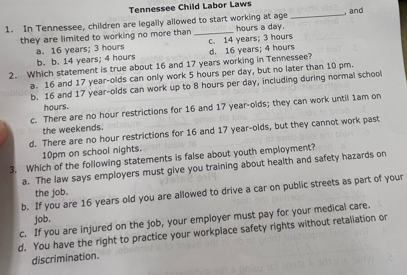 Tennessee Child Labor Laws
1. In Tennessee, children are legally allowed to start working at age _, and
they are limited to working no more than _ hours a day.
a. 16 years; 3 hours c. 14 years; 3 hours
b. b. 14 years; 4 hours d. 16 years; 4 hours
2. Which statement is true about 16 and 17 years working in Tennessee?
a. 16 and 17 year -olds can only work 5 hours per day, but no later than 10 pm.
b. 16 and 17 year -olds can work up to 8 hours per day, including during normal school
hours.
c. There are no hour restrictions for 16 and 17 year -olds; they can work until 1am on
the weekends.
d. There are no hour restrictions for 16 and 17 year -olds, but they cannot work past
10pm on school nights.
3. Which of the following statements is false about youth employment?
a. The law says employers must give you training about health and safety hazards on
b. If you are 16 years old you are allowed to drive a car on public streets as part of your
the job.
job.
c. If you are injured on the job, your employer must pay for your medical care.
d. You have the right to practice your workplace safety rights without retaliation or
discrimination.