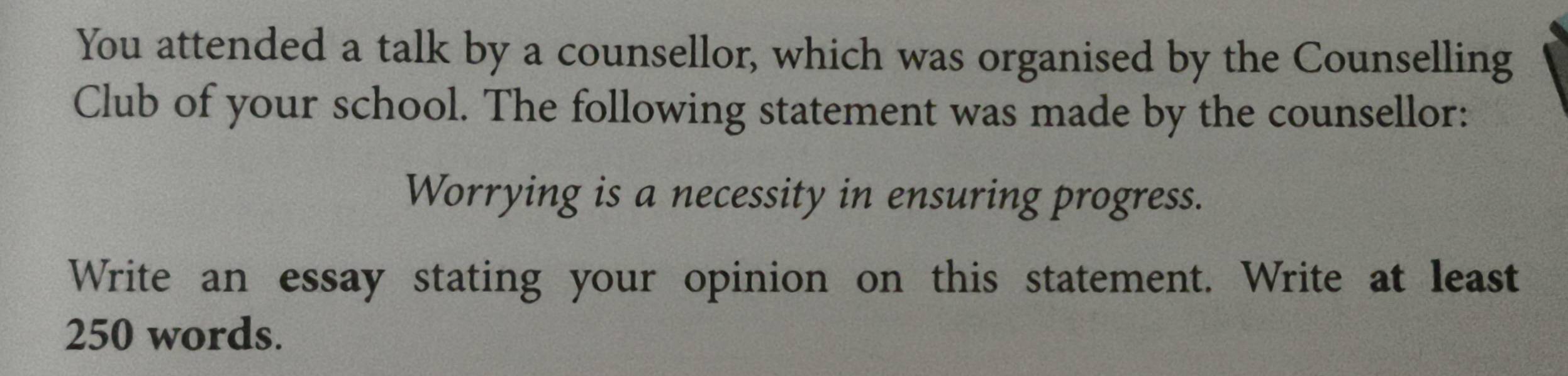 You attended a talk by a counsellor, which was organised by the Counselling 
Club of your school. The following statement was made by the counsellor: 
Worrying is a necessity in ensuring progress. 
Write an essay stating your opinion on this statement. Write at least
250 words.