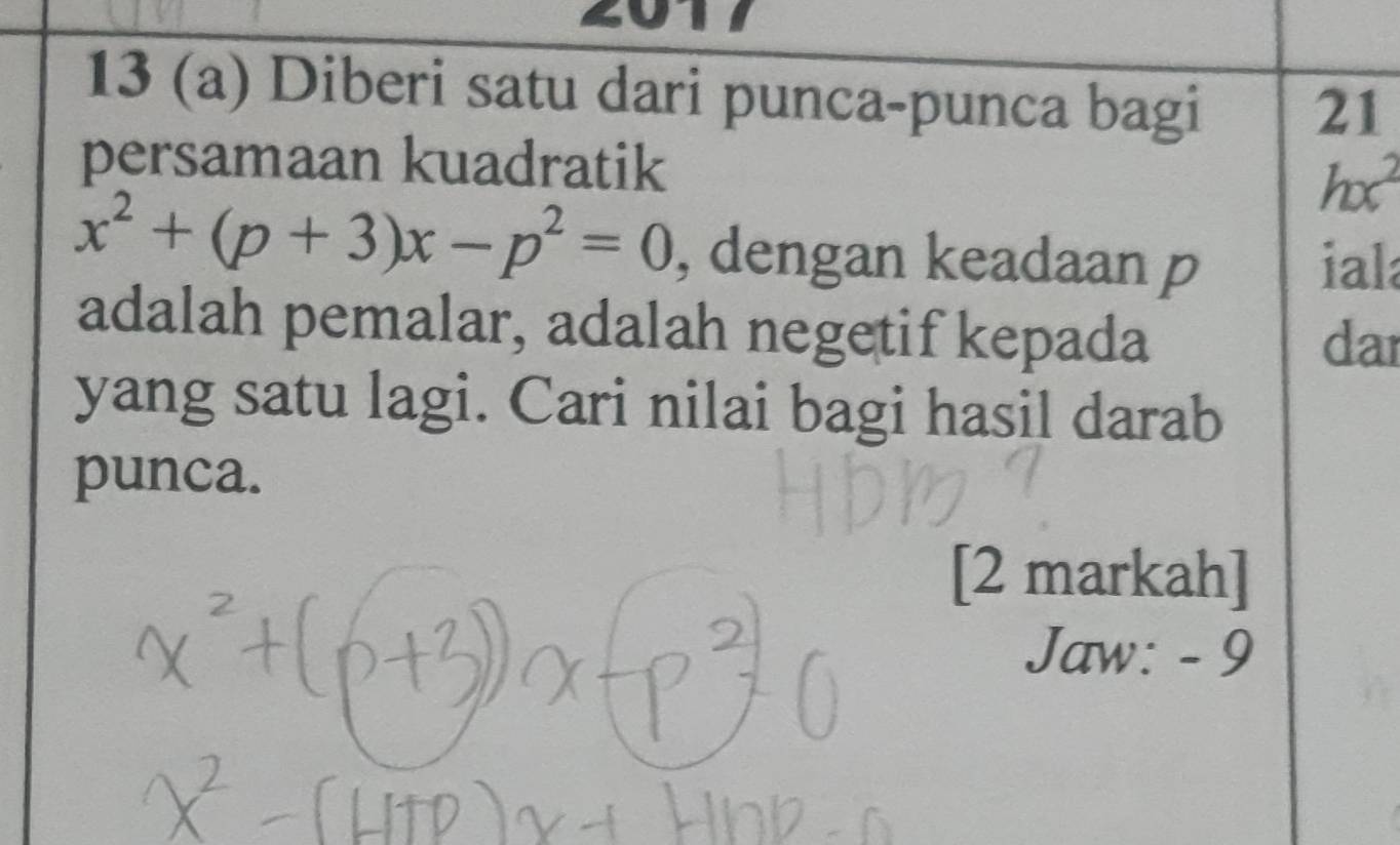 a 
13 (a) Diberi satu dari punca-punca bagi 21
persamaan kuadratik
hx^2
x^2+(p+3)x-p^2=0 , dengan keadaan p ial 
adalah pemalar, adalah negetif kepada dar 
yang satu lagi. Cari nilai bagi hasil darab 
punca. 
[2 markah] 
Jaw: - 9