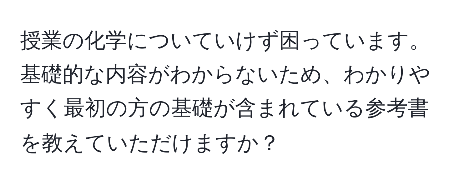 授業の化学についていけず困っています。基礎的な内容がわからないため、わかりやすく最初の方の基礎が含まれている参考書を教えていただけますか？