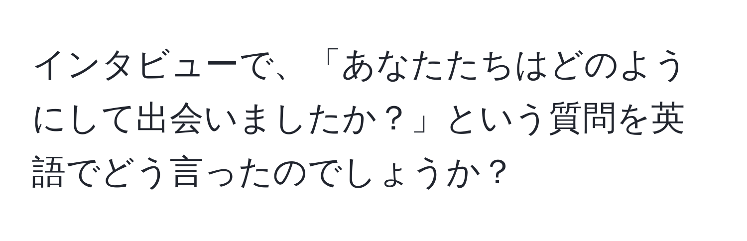 インタビューで、「あなたたちはどのようにして出会いましたか？」という質問を英語でどう言ったのでしょうか？