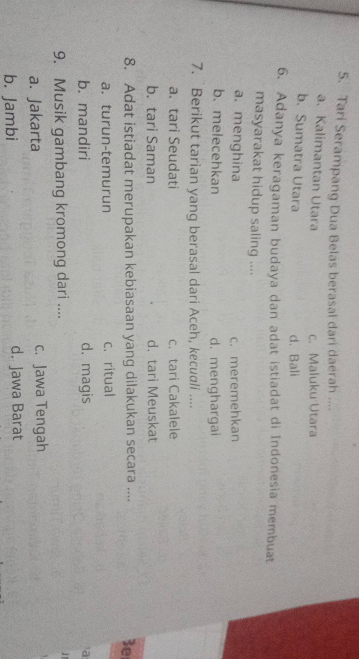 Tari Serampang Dua Belas berasal dari daerah ....
a.Kalimantan Utara
c. Maluku Utara
b. Sumatra Utara d、Bali
6. Adanya keragaman budaya dan adat istiadat di Indonesia membuat
masyarakat hidup saling ....
a. menghina c. meremehkan
b. melecehkan
d. menghargai
7. Berikut tarian yang berasal dari Aceh, kecudli ....
a. tari Seudati c. tari Cakalele
b. tari Saman d. tari Meuskat
8. Adat istiadat merupakan kebiasaan yang dilakukan secara ....
3e
a.turun-temurun c. ritual
b. mandiri d. magis a
9. Musik gambang kromong dari ....
1
a. Jakarta c. Jawa Tengah
b. Jambi
d. Jawa Barat
