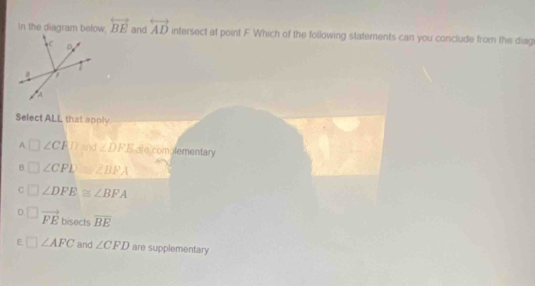 In the diagram below. overleftrightarrow BE and overleftrightarrow AD intersect at point F Which of the following statements can you conclude from the diag
Select ALL that apply
A □ ∠ CFD and ∠ DFE are complementary
B □ ∠ CPD ∠ BFA
C° ∠ DFE≌ ∠ BFA
D. ^circ  vector FE bisects overline BE
E □ ∠ AFC and ∠ CFD are supplementary