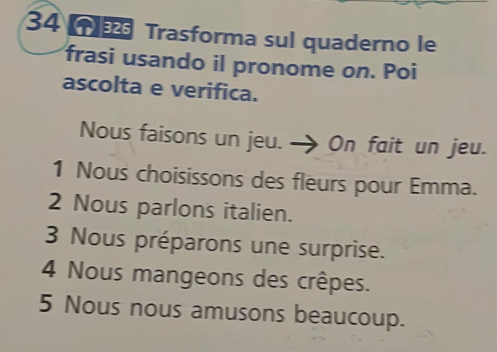 Trasforma sul quaderno le 
frasi usando il pronome on. Poi 
ascolta e verifica. 
Nous faisons un jeu. On fait un jeu. 
1 Nous choisissons des fleurs pour Emma. 
2 Nous parlons italien. 
3 Nous préparons une surprise. 
4 Nous mangeons des crêpes. 
5 Nous nous amusons beaucoup.