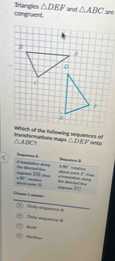 Triangles △ DEF and △ ABC are
congruent.
Which of the following sequences of
transformations maps △ DEF onto
△ ABC 7
<
wer:
 A Only sequence A
B Only sequence B
Both
D) Neither