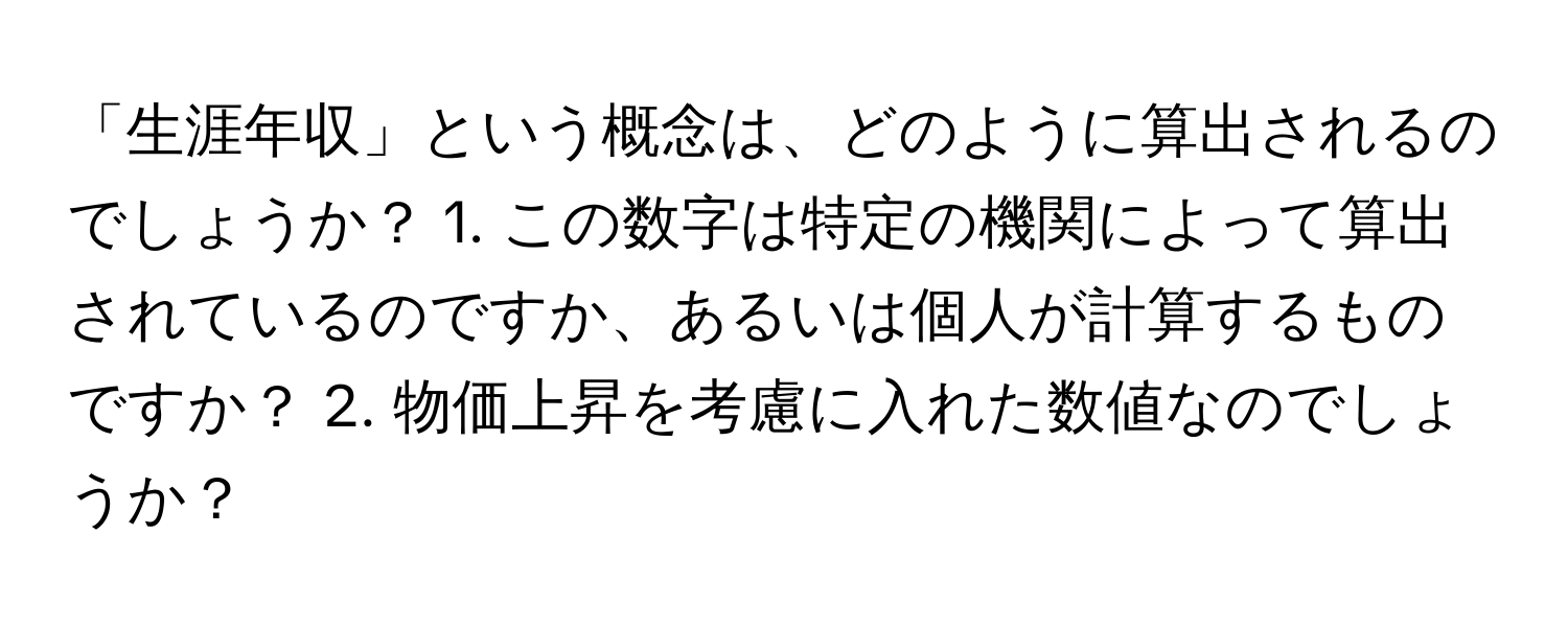 「生涯年収」という概念は、どのように算出されるのでしょうか？ 1. この数字は特定の機関によって算出されているのですか、あるいは個人が計算するものですか？ 2. 物価上昇を考慮に入れた数値なのでしょうか？