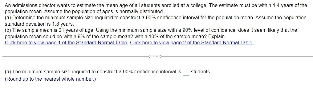 An admissions director wants to estimate the mean age of all students enrolled at a college. The estimate must be within 1.4 years of the 
population mean. Assume the population of ages is normally distributed. 
(a) Determine the minimum sample size required to construct a 90% confidence interval for the population mean. Assume the population 
standard deviation is 1.8 years. 
(b) The sample mean is 21 years of age. Using the minimum sample size with a 90% level of confidence, does it seem likely that the 
population mean could be within 9% of the sample mean? within 10% of the sample mean? Explain. 
Click here to view page 1 of the Standard Normal Table. Click here to view page 2 of the Standard Normal Table. 
(a) The minimum sample size required to construct a 90% confidence interval is □ students. 
(Round up to the nearest whole number.)