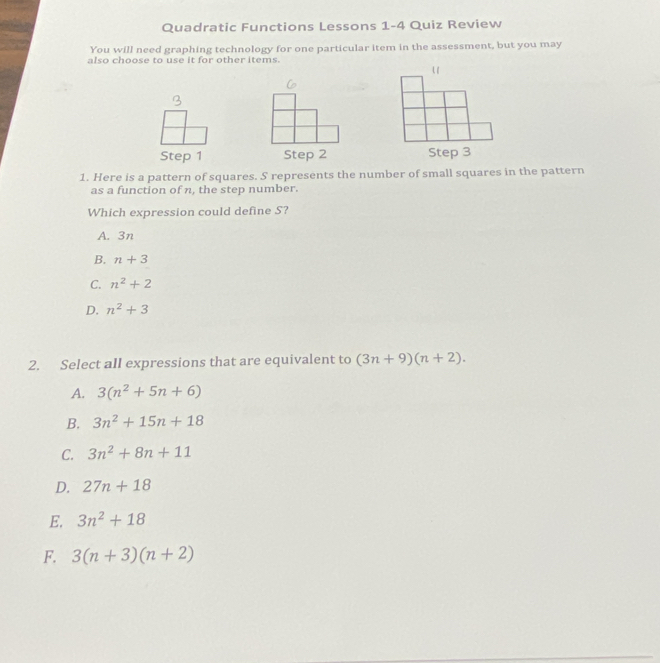 Quadratic Functions Lessons 1-4 Quiz Review
You will need graphing technology for one particular item in the assessment, but you may
also choose to use it for other items.
Step 1 Step 2 Step 3
1. Here is a pattern of squares. S represents the number of small squares in the pattern
as a function of n, the step number.
Which expression could define S?
A. 3n
B. n+3
C. n^2+2
D. n^2+3
2. Select all expressions that are equivalent to (3n+9)(n+2).
A. 3(n^2+5n+6)
B. 3n^2+15n+18
C. 3n^2+8n+11
D. 27n+18
E. 3n^2+18
F. 3(n+3)(n+2)