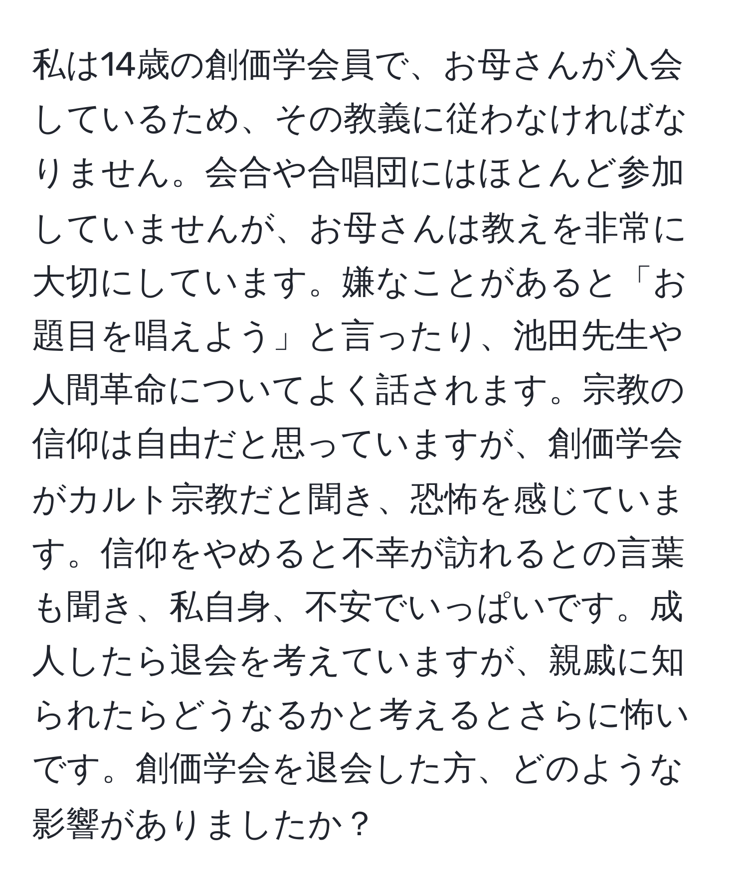 私は14歳の創価学会員で、お母さんが入会しているため、その教義に従わなければなりません。会合や合唱団にはほとんど参加していませんが、お母さんは教えを非常に大切にしています。嫌なことがあると「お題目を唱えよう」と言ったり、池田先生や人間革命についてよく話されます。宗教の信仰は自由だと思っていますが、創価学会がカルト宗教だと聞き、恐怖を感じています。信仰をやめると不幸が訪れるとの言葉も聞き、私自身、不安でいっぱいです。成人したら退会を考えていますが、親戚に知られたらどうなるかと考えるとさらに怖いです。創価学会を退会した方、どのような影響がありましたか？