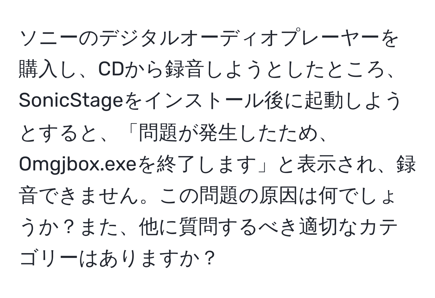 ソニーのデジタルオーディオプレーヤーを購入し、CDから録音しようとしたところ、SonicStageをインストール後に起動しようとすると、「問題が発生したため、Omgjbox.exeを終了します」と表示され、録音できません。この問題の原因は何でしょうか？また、他に質問するべき適切なカテゴリーはありますか？