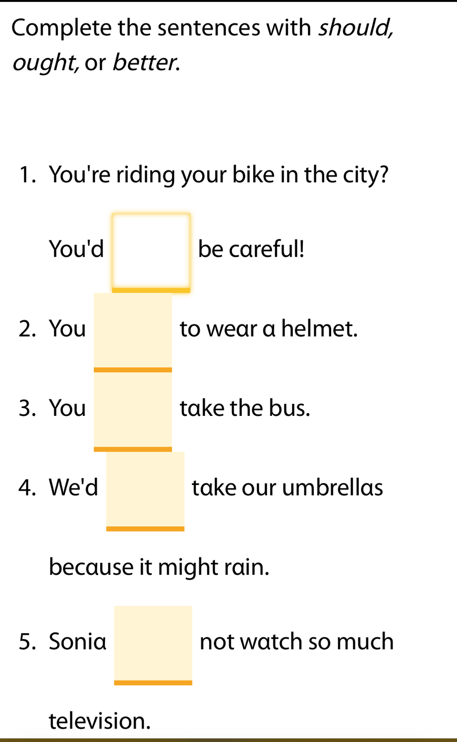 Complete the sentences with should, 
ought, or better. 
1. You're riding your bike in the city? 
You'd □ be careful! 
2. You to wear a helmet. 
3. You take the bus. 
4. We'd take our umbrellas 
because it might rain. 
5. Sonia _  not watch so much 
television.