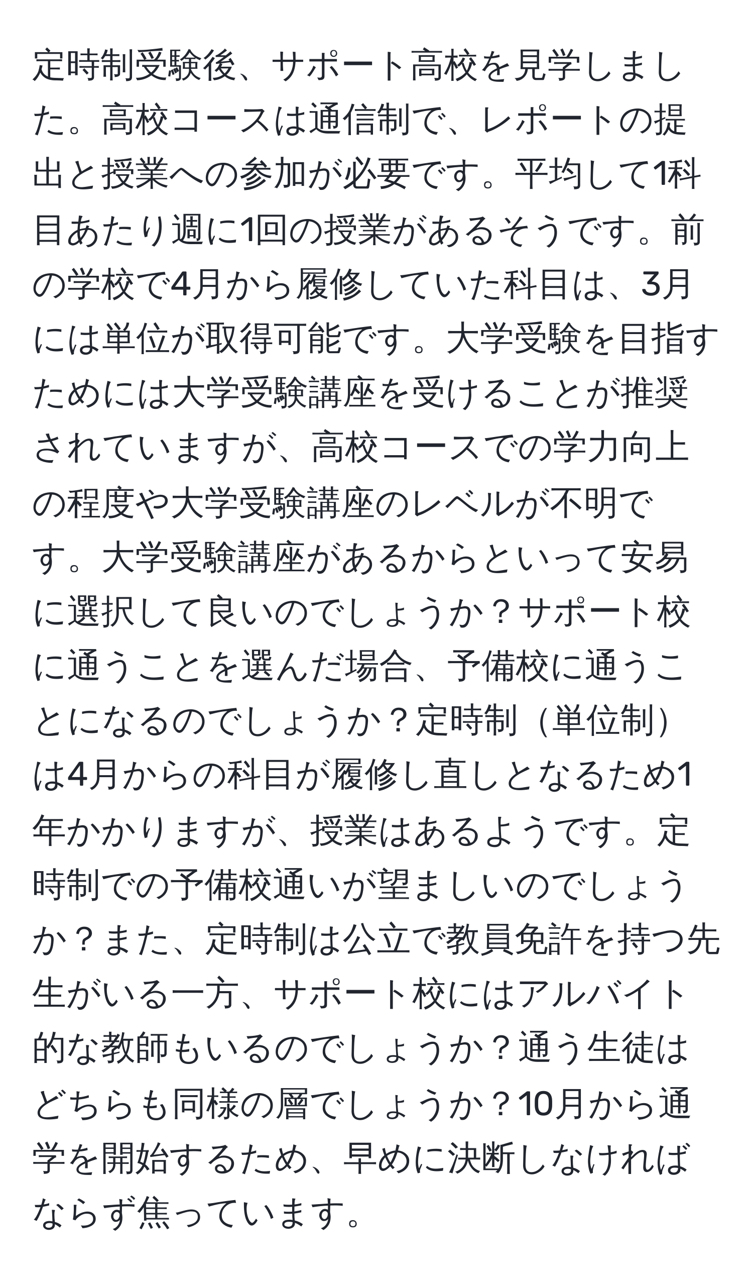 定時制受験後、サポート高校を見学しました。高校コースは通信制で、レポートの提出と授業への参加が必要です。平均して1科目あたり週に1回の授業があるそうです。前の学校で4月から履修していた科目は、3月には単位が取得可能です。大学受験を目指すためには大学受験講座を受けることが推奨されていますが、高校コースでの学力向上の程度や大学受験講座のレベルが不明です。大学受験講座があるからといって安易に選択して良いのでしょうか？サポート校に通うことを選んだ場合、予備校に通うことになるのでしょうか？定時制単位制は4月からの科目が履修し直しとなるため1年かかりますが、授業はあるようです。定時制での予備校通いが望ましいのでしょうか？また、定時制は公立で教員免許を持つ先生がいる一方、サポート校にはアルバイト的な教師もいるのでしょうか？通う生徒はどちらも同様の層でしょうか？10月から通学を開始するため、早めに決断しなければならず焦っています。