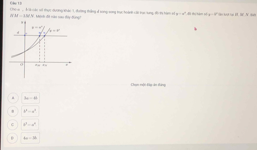 Cho đ , 6 là các số thực dương khác 1, đường thắng đ song song trục hoành cất trục tung, đồ thị hàm số y=a^x
H M=3MN Mệnh đề nào sau đây đúng? , đồ thị hàm số y=b^x lần lượt tại H, M, N. Biết
Chọn một đáp án đúng
A 3a=4b
B b^4=a^3.
C b^3=a^4.
D 4a=3b.