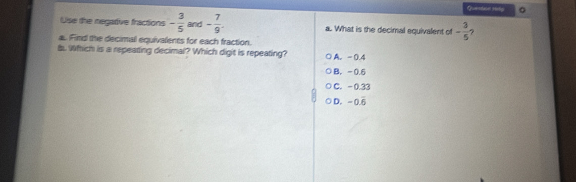 Queiestaves Msl 。
Use the negative fractions - 3/5  and - 7/9 . a. What is the decimal equivalent of - 3/5  ?
a. Find the decimal equivalents for each fraction.
b. Whhich is a repeating decimal? Which digit is repeating? A. -0.4
B. -0.6
C. -0.33
D. -0.overline 6