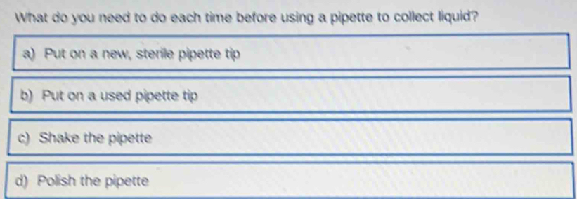 What do you need to do each time before using a pipette to collect liquid?
a) Put on a new, sterile pipette tip
b) Put on a used pipette tip
c) Shake the pipette
d) Polish the pipette