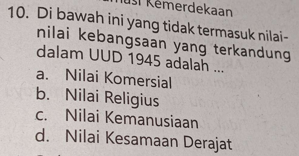 usí Kemerdekaan
10. Di bawah ini yang tidak termasuk nilai-
nilai kebangsaan yang terkandung
dalam UUD 1945 adalah ...
a. Nilai Komersial
b. Nilai Religius
c. Nilai Kemanusiaan
d. Nilai Kesamaan Derajat