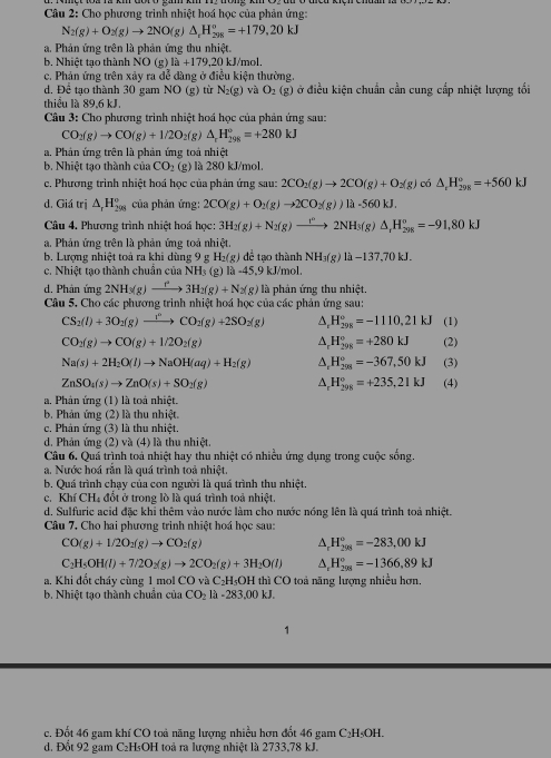 Cho phương trình nhiệt hoá học của phản ứng:
N_2(g)+O_2(g)to 2NO(g)△ _2H_(298)°=+179.20kJ
a. Phản ứng trên là phản ứng thu nhiệt.
b. Nhiệt tạo thành NO (g) 1a+179,20 kJ/mol.
c. Phản ứng trên xảy ra đễ dàng ở điều kiện thường.
d, Để tạo thành 30 gam NO(g) từ N_2(g) và O_2(g ) ở điều kiện chuẩn cần cung cấp nhiệt lượng tối
thiểu là 89,6 kJ.
Câu 3: Cho phương trình nhiệt hoá học của phản ứng sau:
CO_2(g)to CO(g)+1/2O_2( g) △ _rH_(298)°=+280kJ
a. Phản ứng trên là phản ứng toá nhiệt
b. Nhiệt tao thành của CO_2 (g)   là 280 kJ/mol.
c. Phương trình nhiệt hoá học của phán ứng sau: 2CO_2(g)to 2CO(g)+O_2(g) có △ _rH_(298)°=+560kJ
d. Giá trị △ _rH_(298)° của phản ứng: 2CO(g)+O_2(g)to 2CO_2(g))la-560kJ.
Câu 4. Phương trình nhiệt hoá học: 3H_2(g)+N_2(g)xrightarrow r2NH2NH_3(g)△ _rH_(298)^o=-91,80kJ
a. Phản ứng trên là phản ứng toả nhiệt.
b. Lượng nhiệt toá ra khi dùng 9 g H₂(g) để tạo thành NH_3(g)lh-137,70kJ.
c. Nhiệt tạo thành chuẩn của NH_3 (8 1a-45.9 9 kJ/mol.
d. Phản ứng 2NH_3(g)to 3H_2(g)+N_2(g) là phản ứng thu nhiệt.
Câu 5. Cho các phương trình nhiệt hoá học của các phản ứng sau:
CS_2(l)+3O_2(g)to CO_2CO_2(g)+2SO_2(g) △ _rH_(298)°=-1110.21kJ (1)
△ _rH_(298)^o=+280kJ
CO_2(g)to CO(g)+1/2O_2(g) (2)
Na(s)+2H_2O(l)to NaOH(aq)+H_2(g) △ _rH_(298)°=-367,50kJ (3)
ZnSO_4(s)to ZnO(s)+SO_2(g) △ _rH_(298)^o=+235,21kJ (4)
a. Phản ứng (1) là toà nhiệt.
b. Phản ứng (2) là thu nhiệt.
c. Phân ứng (3) là thu nhiệt.
d. Phản ứng (2) và (4) là thu nhiệt.
Câu 6. Quá trình toá nhiệt hay thu nhiệt có nhiều ứng dụng trong cuộc sống.
a. Nước hoá rắn là quá trình toả nhiệt.
b. Quá trình chạy của con người là quá trình thu nhiệt.
c. Khí CH₄ đổt ở trong lò là quá trình toả nhiệt.
d. Sulfuric acid đặc khi thêm vào nước làm cho nước nóng lên là quá trình toả nhiệt.
Câu 7. Cho hai phương trình nhiệt hoá học sau:
CO(g)+1/2O_2(g)to CO_2(g)
△ _rH_(298)^o=-283,00kJ
C_2H_5OH(l)+7/2O_2(g)to 2CO_2(g)+3H_2O(l) △ _rH_(208)°=-1366,89kJ
a. Khi đốt cháy cùng 1 mol CO và C₂H₅OH thì CO toả năng lượng nhiều hơn.
b. Nhiệt tạo thành chuẩn của CO_2llambda -283.00kJ.
c. Đốt 46 gam khí CO toả năng lượng nhiều hơn đốt 46 gam C₂H₅OH.
d. Đốt 92 gam C₂H₅OH toả ra lượng nhiệt là 2733,78 kJ.