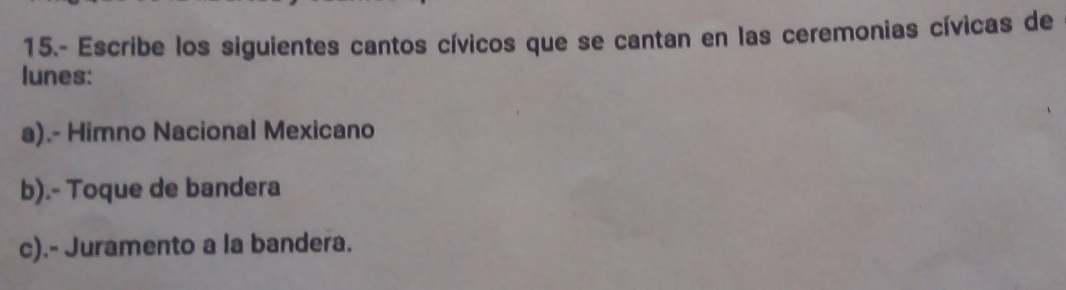 15.- Escribe los siguientes cantos cívicos que se cantan en las ceremonias cívicas de 
lunes: 
a).- Himno Nacional Mexicano 
b).- Toque de bandera 
c).- Juramento a la bandera.