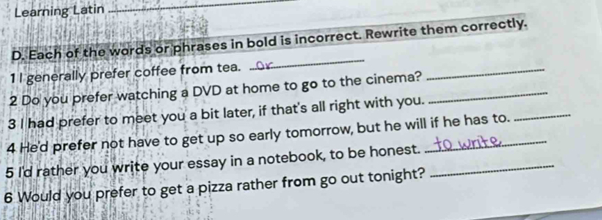 Learning Latin 
_ 
D. Each of the words or phrases in bold is incorrect. Rewrite them correctly. 
1I generally prefer coffee from tea. 
_ 
2 Do you prefer watching a DVD at home to go to the cinema?_ 
_ 
3 I had prefer to meet you a bit later, if that's all right with you. 
4 He'd prefer not have to get up so early tomorrow, but he will if he has to. 
5 I'd rather you write your essay in a notebook, to be honest._ 
6 Would you prefer to get a pizza rather from go out tonight?