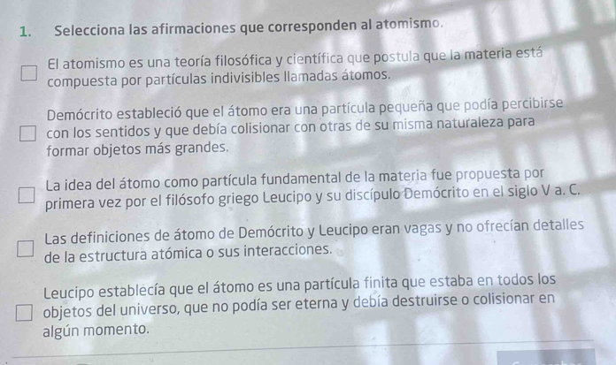 Selecciona las afirmaciones que corresponden al atomismo. 
El atomismo es una teoría filosófica y científica que postula que la materia está 
compuesta por partículas indivisibles llamadas átomos. 
Demócrito estableció que el átomo era una partícula pequeña que podía percibirse 
con los sentidos y que debía colisionar con otras de su misma naturaleza para 
formar objetos más grandes. 
La idea del átomo como partícula fundamental de la materia fue propuesta por 
primera vez por el filósofo griego Leucipo y su discípulo Demócrito en el siglo V a. C. 
Las definiciones de átomo de Demócrito y Leucipo eran vagas y no ofrecían detalles 
de la estructura atómica o sus interacciones. 
Leucipo establecía que el átomo es una partícula finita que estaba en todos los 
objetos del universo, que no podía ser eterna y debía destruirse o colisionar en 
algún momento.