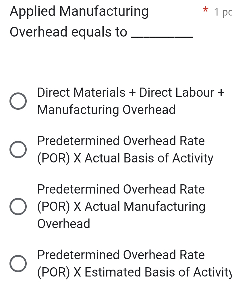 Applied Manufacturing * 1 pc
Overhead equals to_
Direct Materials + Direct Labour +
Manufacturing Overhead
Predetermined Overhead Rate
(POR) X Actual Basis of Activity
Predetermined Overhead Rate
(POR) X Actual Manufacturing
Overhead
Predetermined Overhead Rate
(POR) X Estimated Basis of Activity