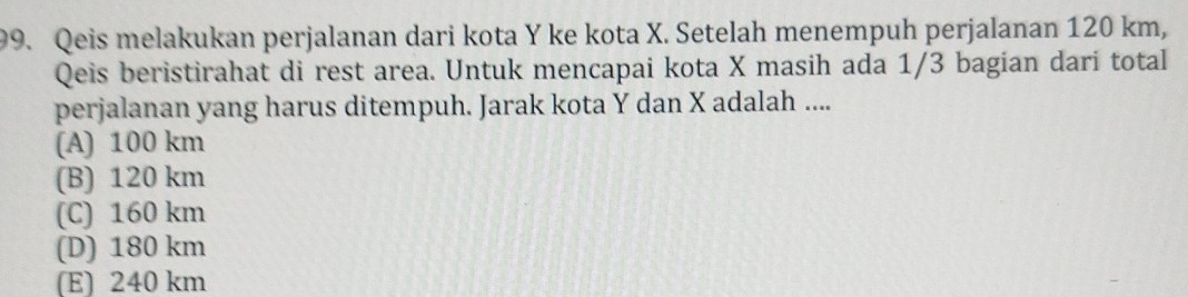 Qeis melakukan perjalanan dari kota Y ke kota X. Setelah menempuh perjalanan 120 km,
Qeis beristirahat di rest area. Untuk mencapai kota X masih ada 1/3 bagian dari total
perjalanan yang harus ditempuh. Jarak kota Y dan X adalah ....
(A) 100 km
(B) 120 km
(C) 160 km
(D) 180 km
(E) 240 km