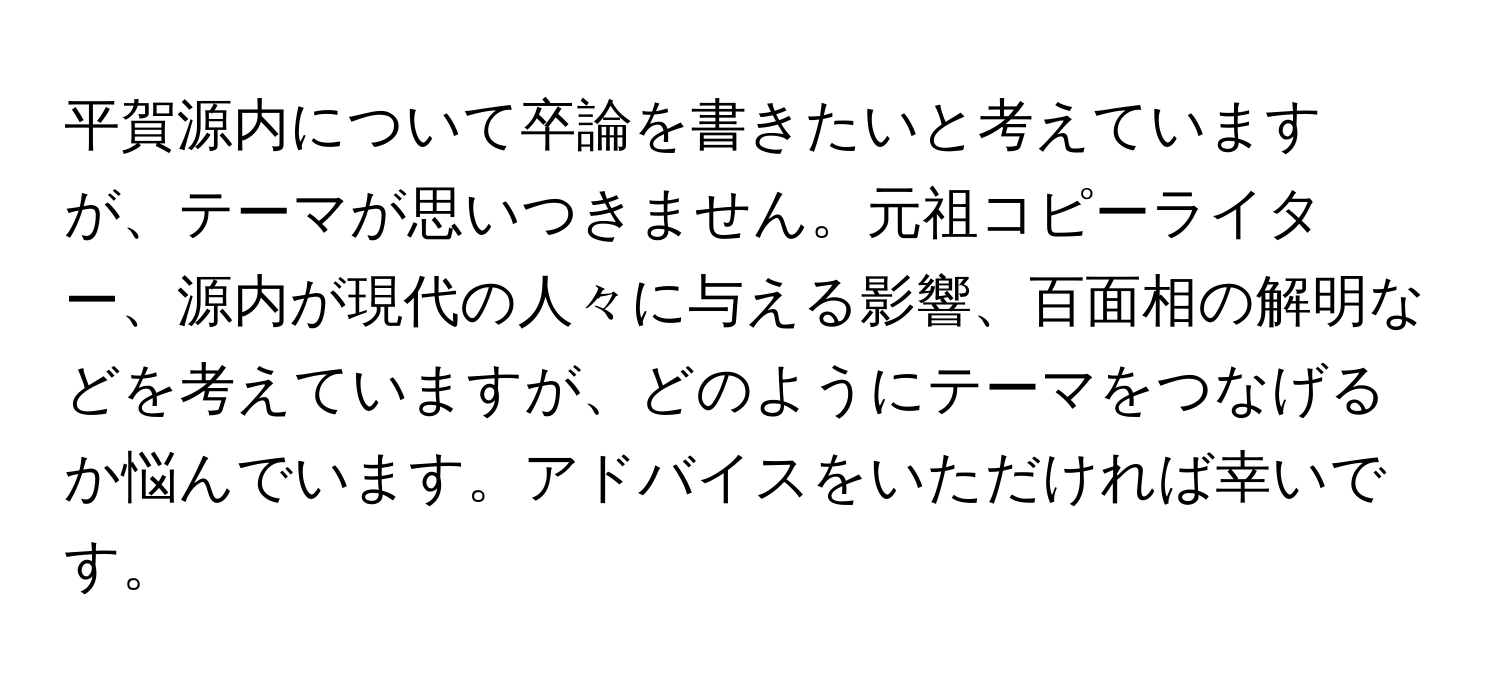 平賀源内について卒論を書きたいと考えていますが、テーマが思いつきません。元祖コピーライター、源内が現代の人々に与える影響、百面相の解明などを考えていますが、どのようにテーマをつなげるか悩んでいます。アドバイスをいただければ幸いです。