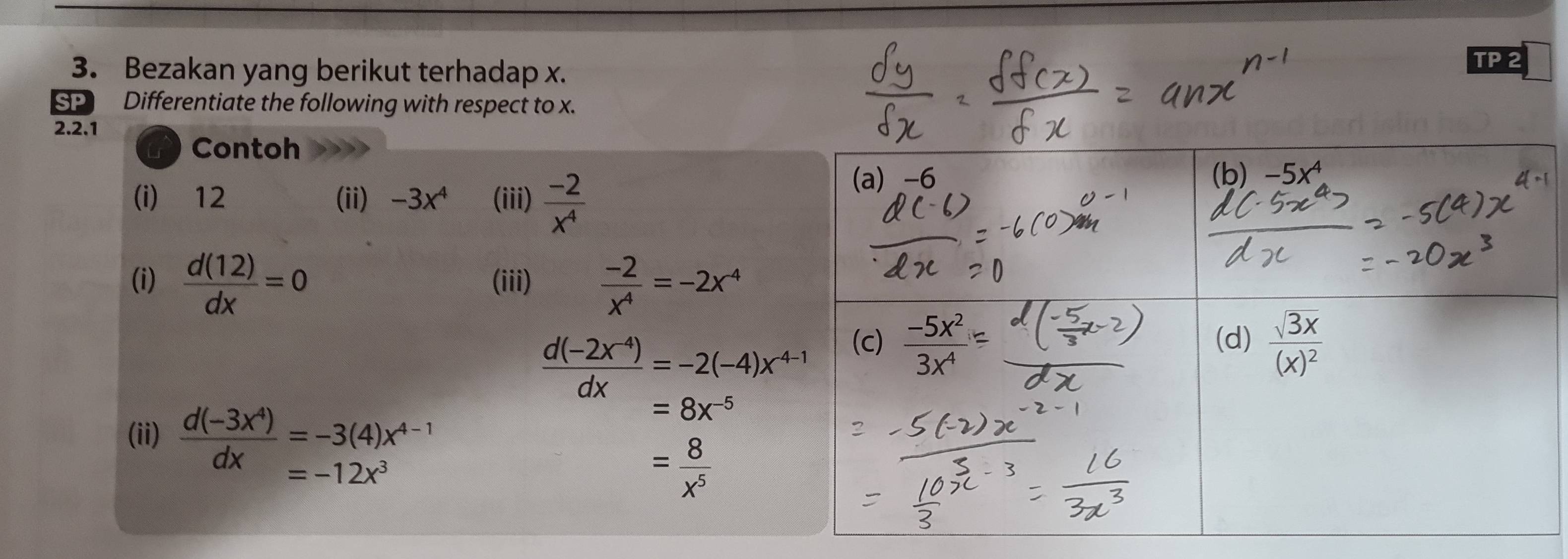 Bezakan yang berikut terhadap x. TP 2 
SP Differentiate the following with respect to x. 
2.2.1 
a Contoh 
(i) 12 (ii) -3x^4 (iii)  (-2)/x^4 
(a) -6 (b) -5x^4
(i)  d(12)/dx =0 (iii)  (-2)/x^4 =-2x^(-4)
 (d(-2x^(-4)))/dx =-2(-4)x^(4-1)
(c)  (-5x^2)/3x^4  (d) frac sqrt(3x)(x)^2
(ii)  (d(-3x^4))/dx beginarrayr =-3(4)x^(4-1) =-12x^3endarray
=8x^(-5)
= 8/x^5 