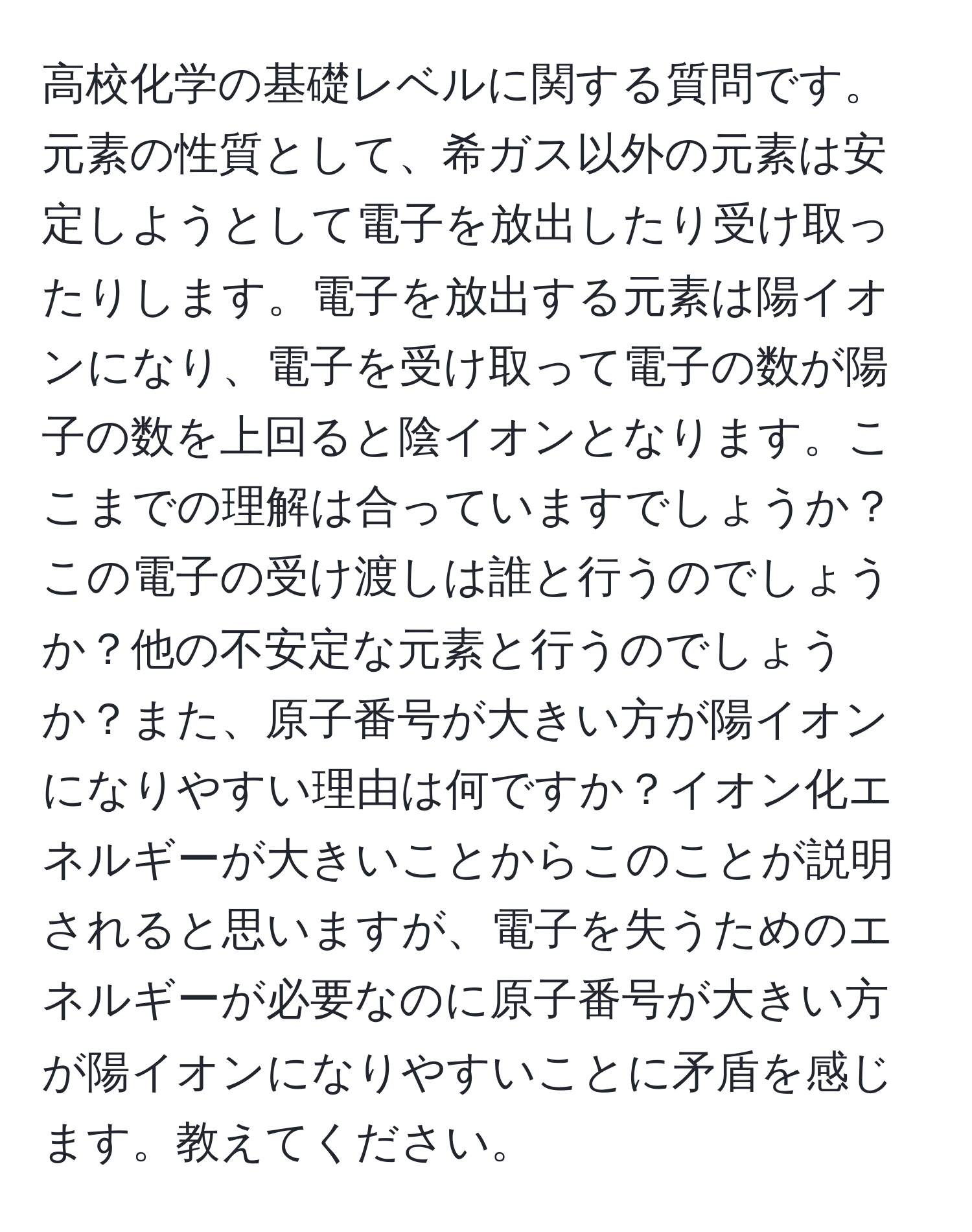 高校化学の基礎レベルに関する質問です。元素の性質として、希ガス以外の元素は安定しようとして電子を放出したり受け取ったりします。電子を放出する元素は陽イオンになり、電子を受け取って電子の数が陽子の数を上回ると陰イオンとなります。ここまでの理解は合っていますでしょうか？この電子の受け渡しは誰と行うのでしょうか？他の不安定な元素と行うのでしょうか？また、原子番号が大きい方が陽イオンになりやすい理由は何ですか？イオン化エネルギーが大きいことからこのことが説明されると思いますが、電子を失うためのエネルギーが必要なのに原子番号が大きい方が陽イオンになりやすいことに矛盾を感じます。教えてください。