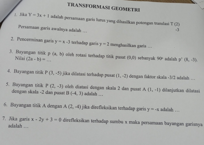 TRANSFORMASI GEOMETRI 
1. Jika Y=3x+1 adalah persamaan garis lurus yang dihasilkan potongan translasi T(2)
Persamaan garis awalnya adalah ...
-3
2. Pencerminan garis y=x-3 terhadap garis y=2 menghasilkan garis .. 
3. Bayangan titik p(a,b) oleh rotasi terhadap titik pusat (0,0) sebanyak 90° adalah p'(8,-3). 
Nilai (2a-b)=... 
4. Bayangan titik P(3,-5) jika dilatasi terhadap pusat (1,-2) dengan faktor skala -3/2 adalah … 
5. Bayangan titik P(2,-3) oleh diatasi dengan skala 2 dan pusat A(1,-1) dilanjutkan dilatasi 
dengan skala -2 dan pusat B(-4,3) adalah … 
6. Bayangan titik A dengan A(2,-4) jika direfleksikan terhadap garis y=-x adalah … 
7. Jika garis x-2y+3=0 direfleksikan terhadap sumbu x maka persamaan bayangan garisnya 
adalah …