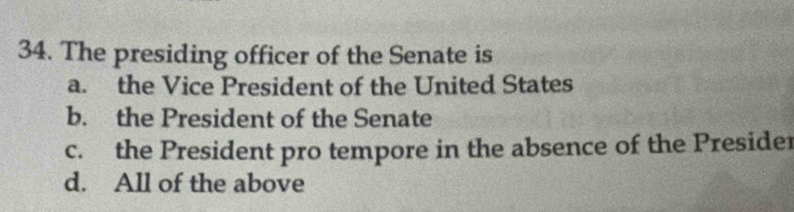 The presiding officer of the Senate is
a. the Vice President of the United States
b. the President of the Senate
c. the President pro tempore in the absence of the Presider
d. All of the above