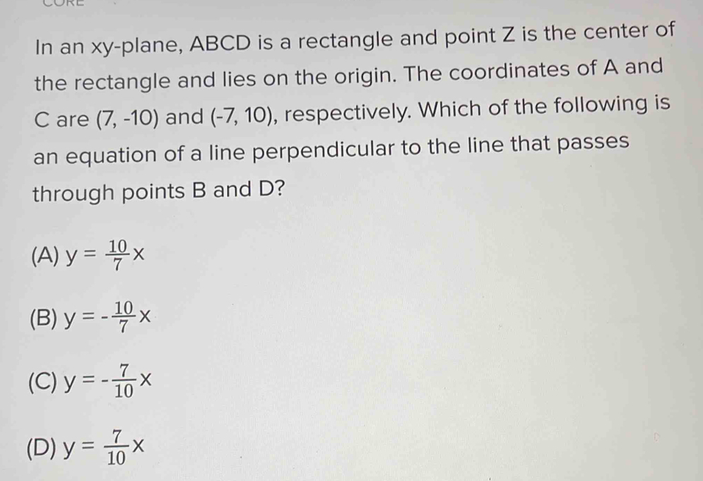 In an xy -plane, ABCD is a rectangle and point Z is the center of
the rectangle and lies on the origin. The coordinates of A and
C are (7,-10) and (-7,10) , respectively. Which of the following is
an equation of a line perpendicular to the line that passes
through points B and D?
(A) y= 10/7 x
(B) y=- 10/7 x
(C) y=- 7/10 x
(D) y= 7/10 x