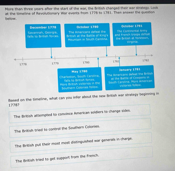 More than three years after the start of the war, the British changed their war strategy. Look
at the timeline of Revolutionary War events from 1778 to 1781. Then answer the question
below.
December 1778 October 1780 October 1781
Savannah, Georgia, The Americans defeat the The Continental Army
falls to British forces. British at the Battle of King's and French troops defeat
Mountain in South Carolina. the British at Yorktown. Virginia.
1778 1779 1780 1781 1782
May 1780 January 1781
Charleston, South Carolina, The Americans defeat the British
falls to British forces. at the Battle of Cowpens in
More British victories in the South Carolina. More American
Southern Colonies follow. victories follow.
Based on the timeline, what can you infer about the new British war strategy beginning in
1778?
The British attempted to convince American soldiers to change sides.
The British tried to control the Southern Colonies.
The British put their most most distinguished war generals in charge.
The British tried to get support from the French.