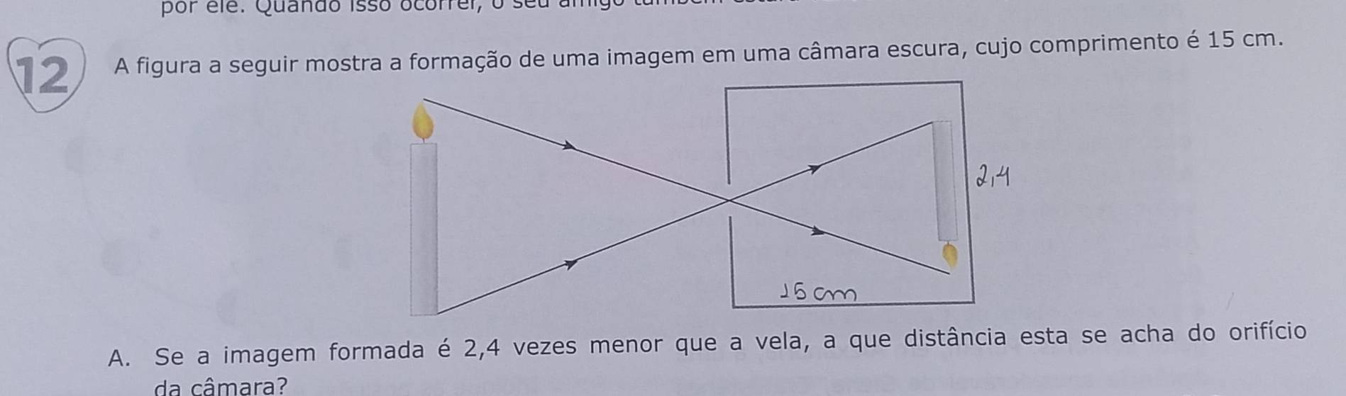 por élé. Quando isso ocorrer, o seu am 
12 A figura a seguir mostra a formação de uma imagem em uma câmara escura, cujo comprimento é 15 cm. 
A. Se a imagem formada é 2,4 vezes menor que a vela, a que distância esta se acha do orifício 
da câmara?