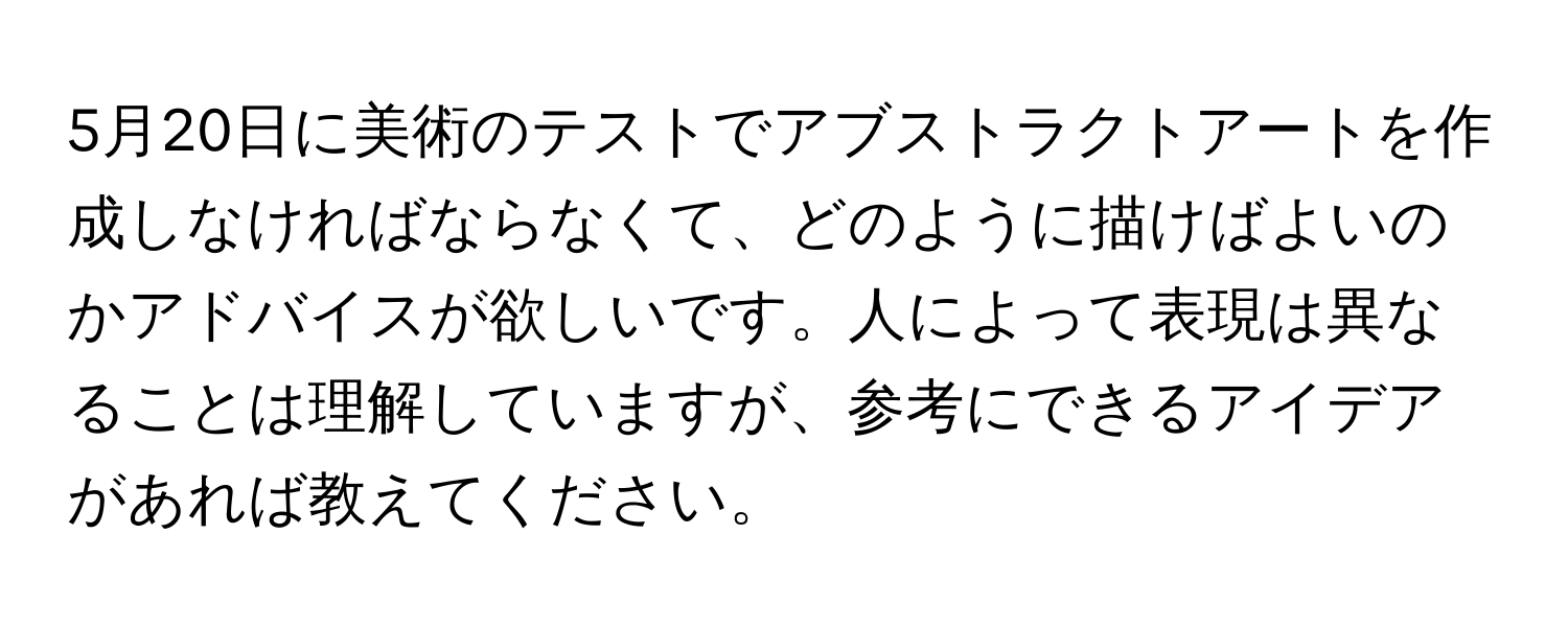 5月20日に美術のテストでアブストラクトアートを作成しなければならなくて、どのように描けばよいのかアドバイスが欲しいです。人によって表現は異なることは理解していますが、参考にできるアイデアがあれば教えてください。