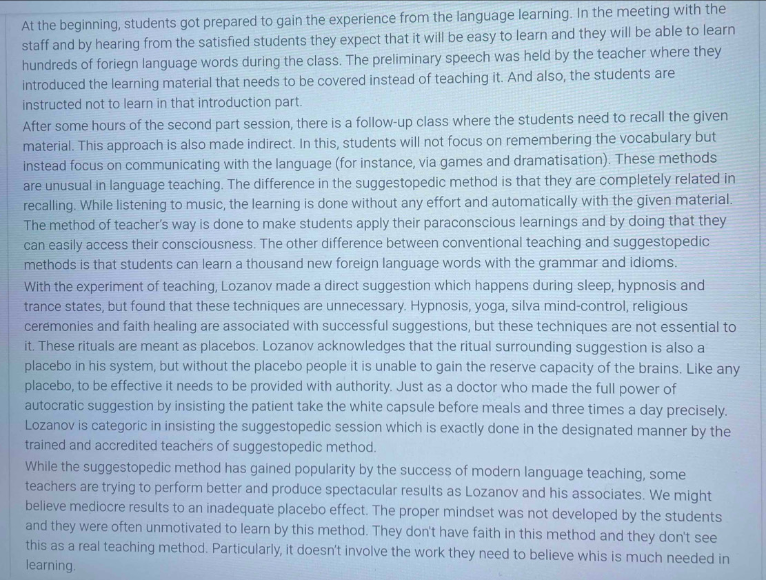 At the beginning, students got prepared to gain the experience from the language learning. In the meeting with the
staff and by hearing from the satisfied students they expect that it will be easy to learn and they will be able to learn
hundreds of foriegn language words during the class. The preliminary speech was held by the teacher where they
introduced the learning material that needs to be covered instead of teaching it. And also, the students are
instructed not to learn in that introduction part.
After some hours of the second part session, there is a follow-up class where the students need to recall the given
material. This approach is also made indirect. In this, students will not focus on remembering the vocabulary but
instead focus on communicating with the language (for instance, via games and dramatisation). These methods
are unusual in language teaching. The difference in the suggestopedic method is that they are completely related in
recalling. While listening to music, the learning is done without any effort and automatically with the given material.
The method of teacher's way is done to make students apply their paraconscious learnings and by doing that they
can easily access their consciousness. The other difference between conventional teaching and suggestopedic
methods is that students can learn a thousand new foreign language words with the grammar and idioms.
With the experiment of teaching, Lozanov made a direct suggestion which happens during sleep, hypnosis and
trance states, but found that these techniques are unnecessary. Hypnosis, yoga, silva mind-control, religious
ceremonies and faith healing are associated with successful suggestions, but these techniques are not essential to
it. These rituals are meant as placebos. Lozanov acknowledges that the ritual surrounding suggestion is also a
placebo in his system, but without the placebo people it is unable to gain the reserve capacity of the brains. Like any
placebo, to be effective it needs to be provided with authority. Just as a doctor who made the full power of
autocratic suggestion by insisting the patient take the white capsule before meals and three times a day precisely.
Lozanov is categoric in insisting the suggestopedic session which is exactly done in the designated manner by the
trained and accredited teachers of suggestopedic method.
While the suggestopedic method has gained popularity by the success of modern language teaching, some
teachers are trying to perform better and produce spectacular results as Lozanov and his associates. We might
believe mediocre results to an inadequate placebo effect. The proper mindset was not developed by the students
and they were often unmotivated to learn by this method. They don't have faith in this method and they don't see
this as a real teaching method. Particularly, it doesn't involve the work they need to believe whis is much needed in
learning.