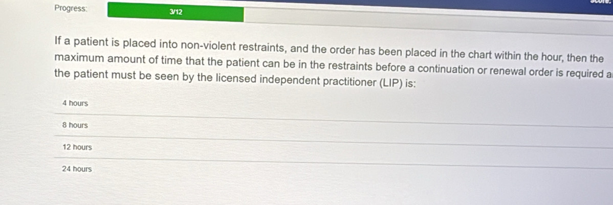 If a patient is placed into non-violent restraints, and the order has been placed in the chart within the hour, then the
maximum amount of time that the patient can be in the restraints before a continuation or renewal order is required a
the patient must be seen by the licensed independent practitioner (LIP) is:
4 hours
8 hours
12 hours
24 hours