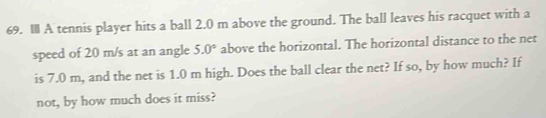 IlI A tennis player hits a ball 2.0 m above the ground. The ball leaves his racquet with a 
speed of 20 m/s at an angle 5.0° above the horizontal. The horizontal distance to the net 
is 7.0 m, and the net is 1.0 m high. Does the ball clear the net? If so, by how much? If 
not, by how much does it miss?