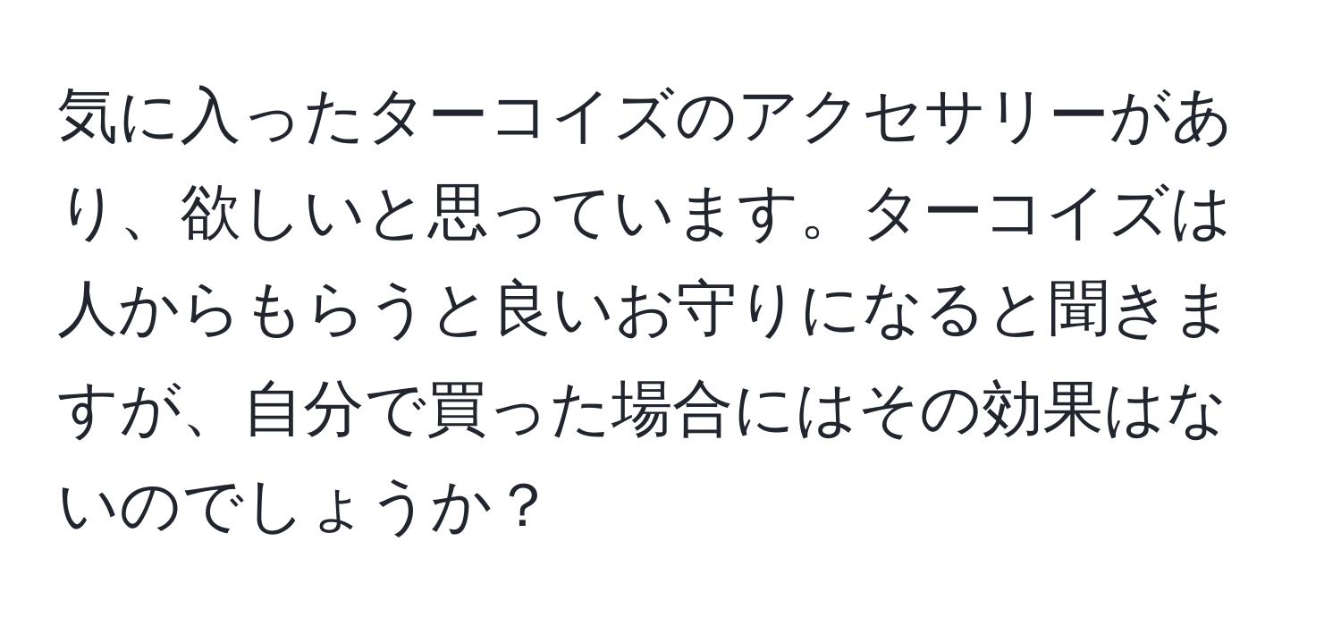 気に入ったターコイズのアクセサリーがあり、欲しいと思っています。ターコイズは人からもらうと良いお守りになると聞きますが、自分で買った場合にはその効果はないのでしょうか？