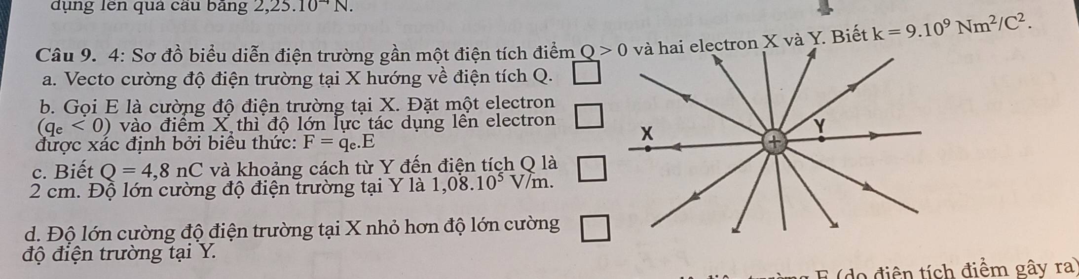 dụng lên qua cau bang 2,.25.10^(to)N. 
Câu 9. 4: Sơ đồ biểu diễn điện trường gần một điện tích điểm Q>0 tron X và Y. Biết k=9.10^9Nm^2/C^2. 
a. Vecto cường độ điện trường tại X hướng về điện tích Q. 
b. Gọi E là cường độ điện trường tại X. Đặt một electron
(q_e<0) vào điểm X thì độ lớn lực tác dụng lên electron 
được xác định bởi biểu thức: F=q_e.E
c. Biết Q=4,8nC và khoảng cách từ Y đến điện tích Q là
2 cm. Độ lớn cường độ điện trường tại Y là 1,0dot 8.10^5 V/m. 
d. Độ lớn cường độ điện trường tại X nhỏ hơn độ lớn cường □ 
độ điện trường tại Y. 
E (do điện tích điểm gây ra)